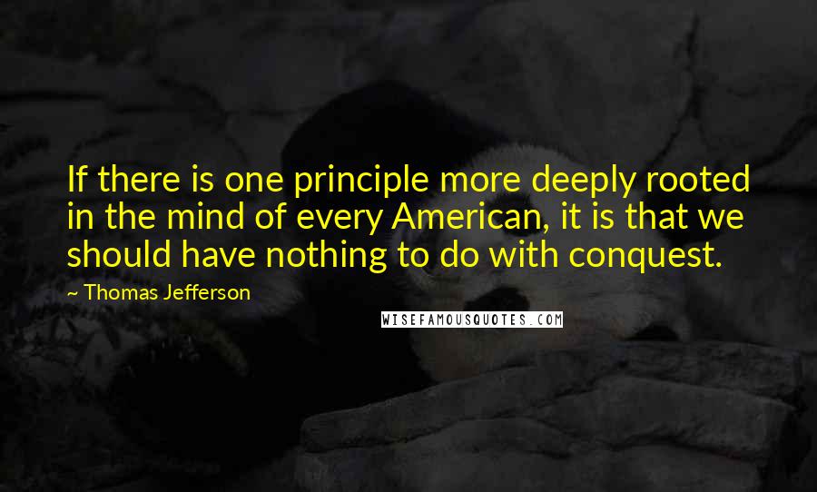 Thomas Jefferson Quotes: If there is one principle more deeply rooted in the mind of every American, it is that we should have nothing to do with conquest.