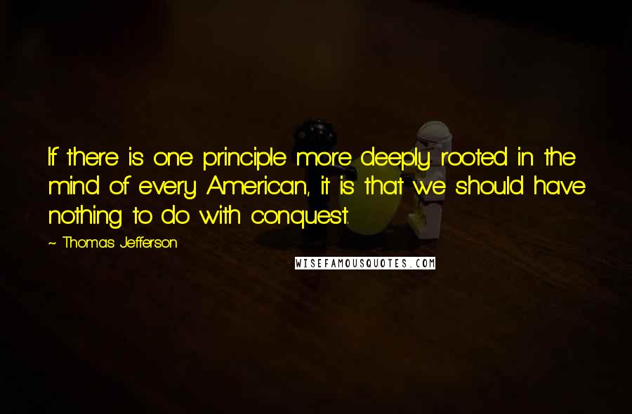 Thomas Jefferson Quotes: If there is one principle more deeply rooted in the mind of every American, it is that we should have nothing to do with conquest.