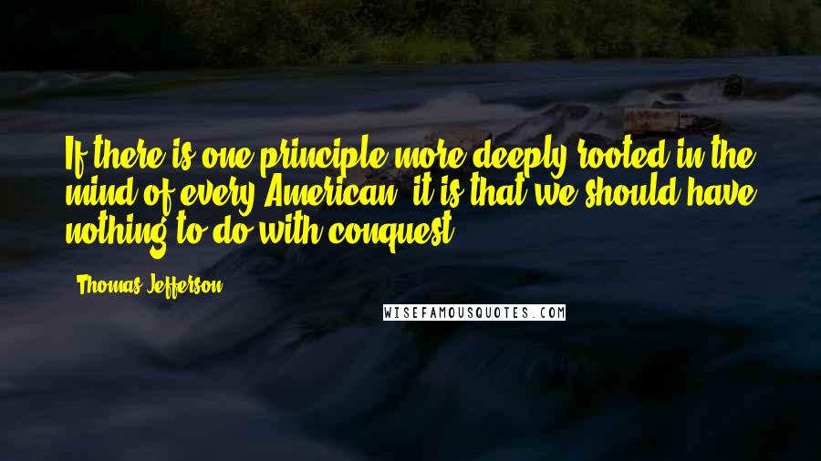 Thomas Jefferson Quotes: If there is one principle more deeply rooted in the mind of every American, it is that we should have nothing to do with conquest.