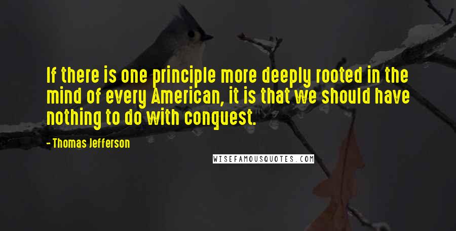Thomas Jefferson Quotes: If there is one principle more deeply rooted in the mind of every American, it is that we should have nothing to do with conquest.