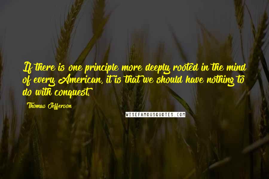 Thomas Jefferson Quotes: If there is one principle more deeply rooted in the mind of every American, it is that we should have nothing to do with conquest.