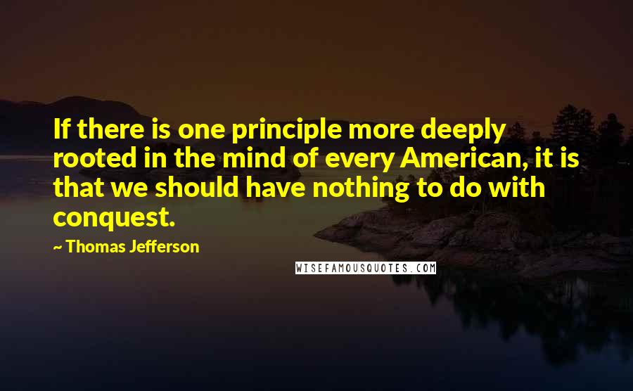 Thomas Jefferson Quotes: If there is one principle more deeply rooted in the mind of every American, it is that we should have nothing to do with conquest.