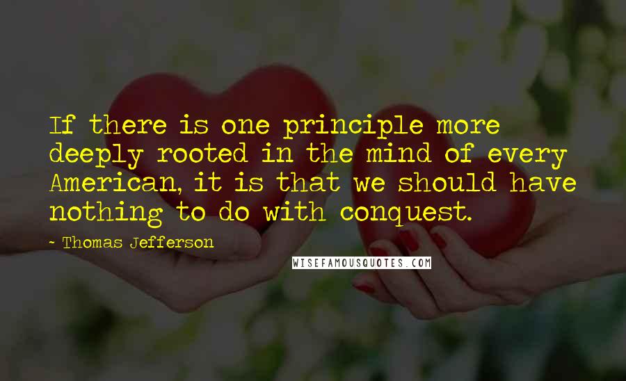 Thomas Jefferson Quotes: If there is one principle more deeply rooted in the mind of every American, it is that we should have nothing to do with conquest.