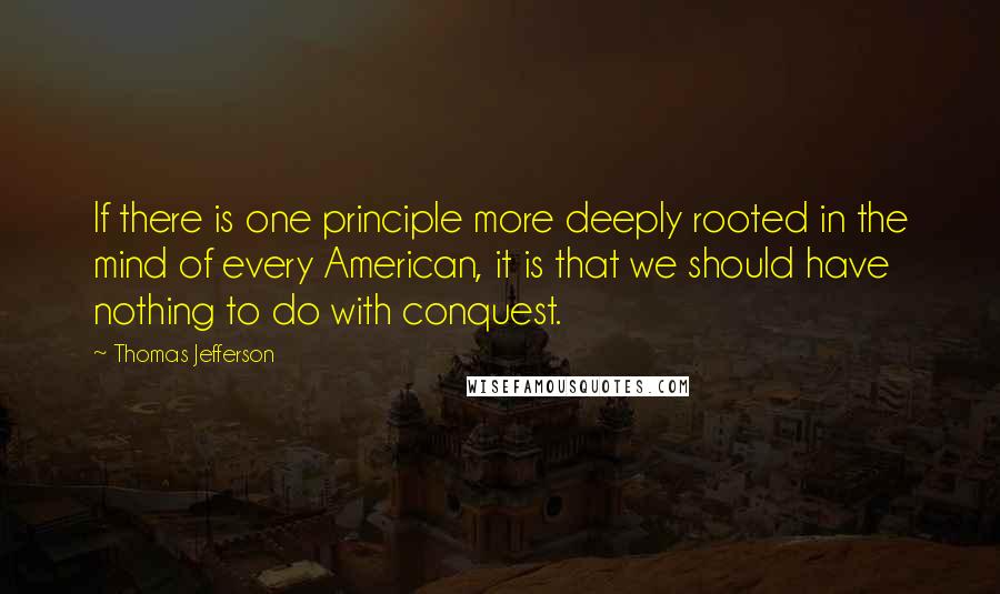 Thomas Jefferson Quotes: If there is one principle more deeply rooted in the mind of every American, it is that we should have nothing to do with conquest.