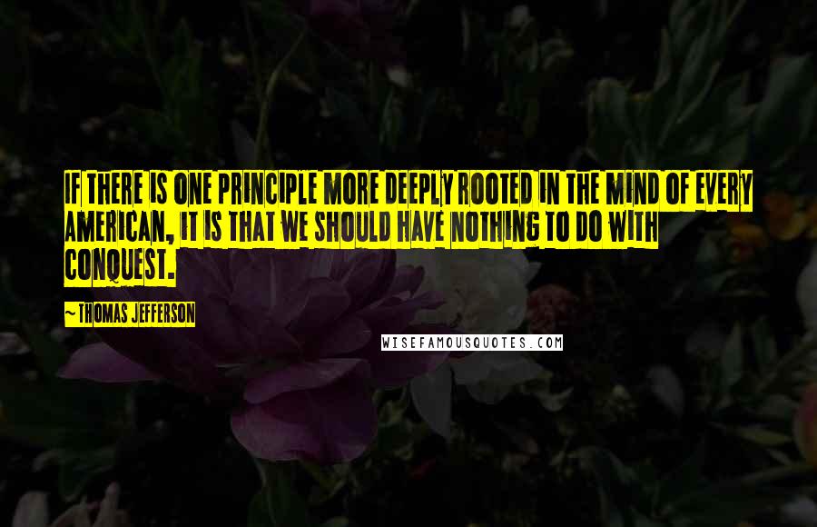 Thomas Jefferson Quotes: If there is one principle more deeply rooted in the mind of every American, it is that we should have nothing to do with conquest.