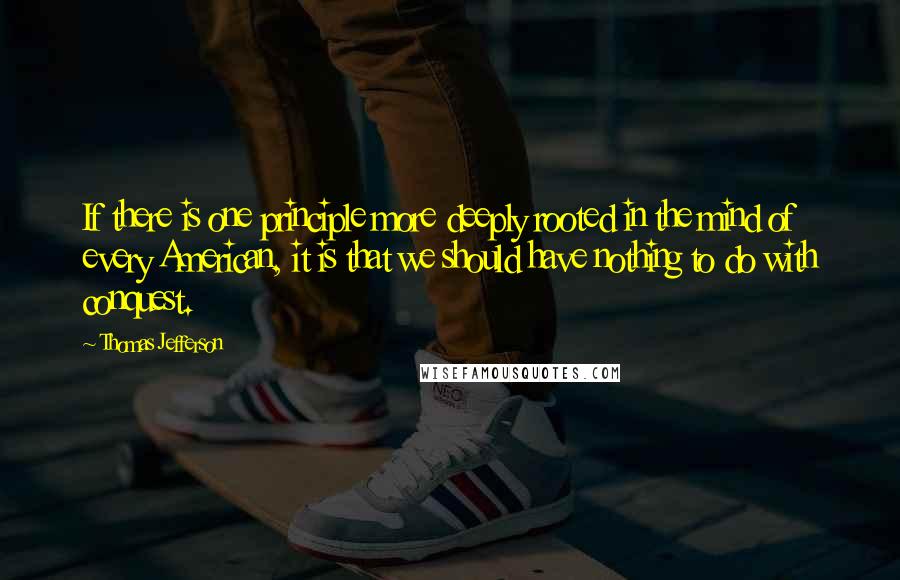 Thomas Jefferson Quotes: If there is one principle more deeply rooted in the mind of every American, it is that we should have nothing to do with conquest.
