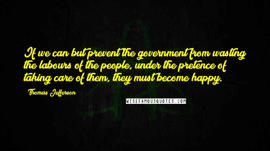 Thomas Jefferson Quotes: If we can but prevent the government from wasting the labours of the people, under the pretence of taking care of them, they must become happy.