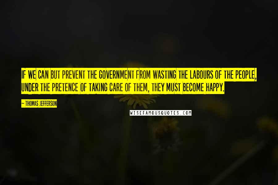Thomas Jefferson Quotes: If we can but prevent the government from wasting the labours of the people, under the pretence of taking care of them, they must become happy.