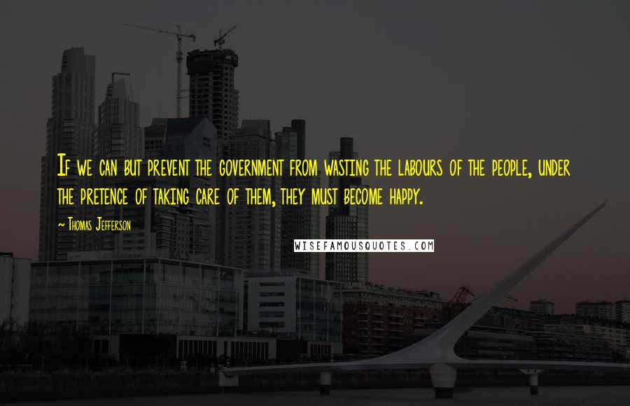 Thomas Jefferson Quotes: If we can but prevent the government from wasting the labours of the people, under the pretence of taking care of them, they must become happy.