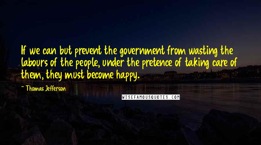 Thomas Jefferson Quotes: If we can but prevent the government from wasting the labours of the people, under the pretence of taking care of them, they must become happy.