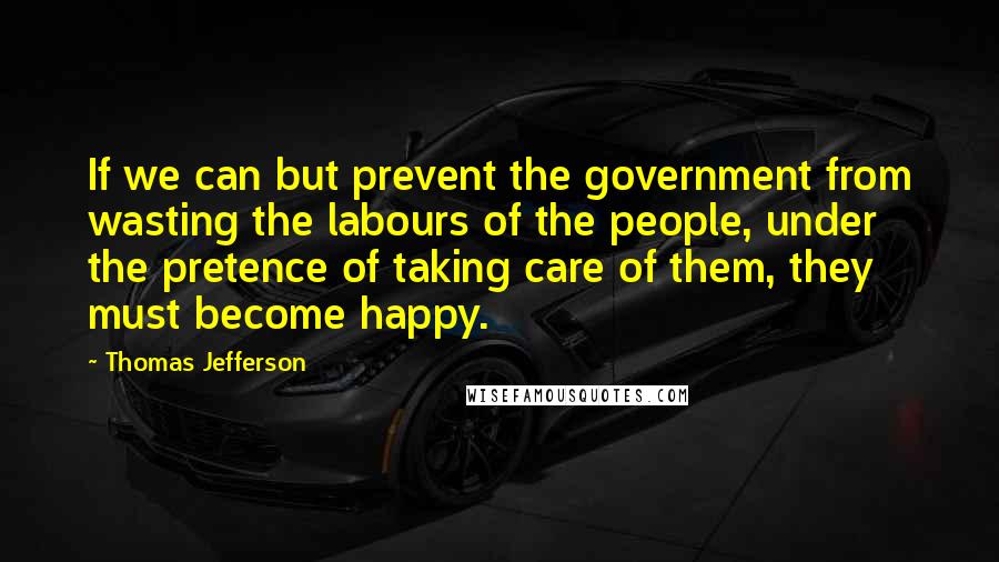 Thomas Jefferson Quotes: If we can but prevent the government from wasting the labours of the people, under the pretence of taking care of them, they must become happy.