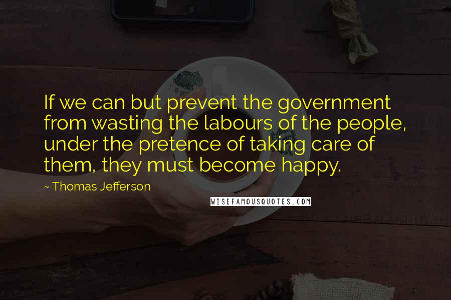 Thomas Jefferson Quotes: If we can but prevent the government from wasting the labours of the people, under the pretence of taking care of them, they must become happy.