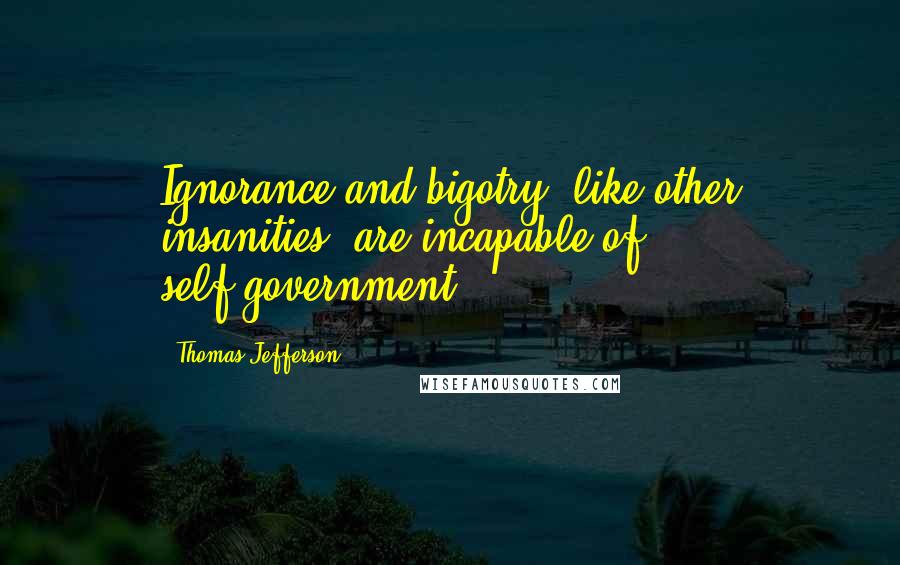 Thomas Jefferson Quotes: Ignorance and bigotry, like other insanities, are incapable of self-government.