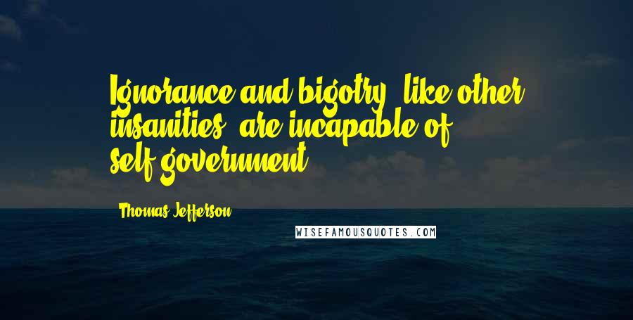 Thomas Jefferson Quotes: Ignorance and bigotry, like other insanities, are incapable of self-government.