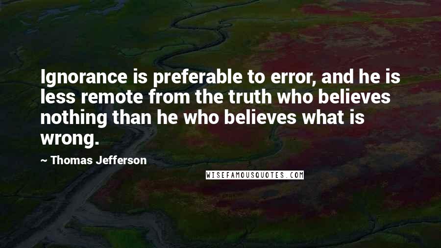 Thomas Jefferson Quotes: Ignorance is preferable to error, and he is less remote from the truth who believes nothing than he who believes what is wrong.