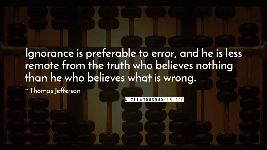 Thomas Jefferson Quotes: Ignorance is preferable to error, and he is less remote from the truth who believes nothing than he who believes what is wrong.