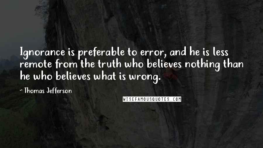 Thomas Jefferson Quotes: Ignorance is preferable to error, and he is less remote from the truth who believes nothing than he who believes what is wrong.