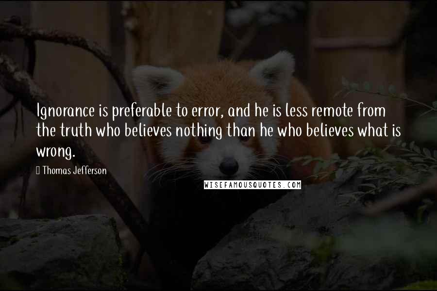 Thomas Jefferson Quotes: Ignorance is preferable to error, and he is less remote from the truth who believes nothing than he who believes what is wrong.