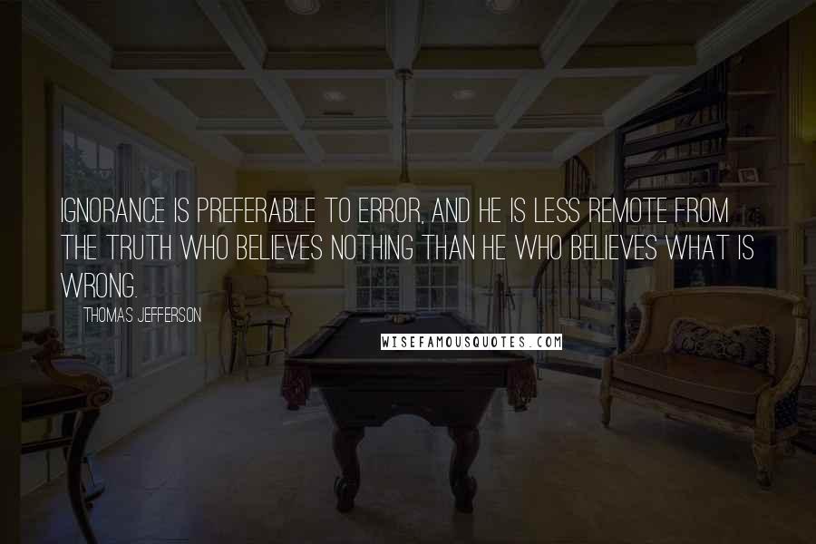 Thomas Jefferson Quotes: Ignorance is preferable to error, and he is less remote from the truth who believes nothing than he who believes what is wrong.