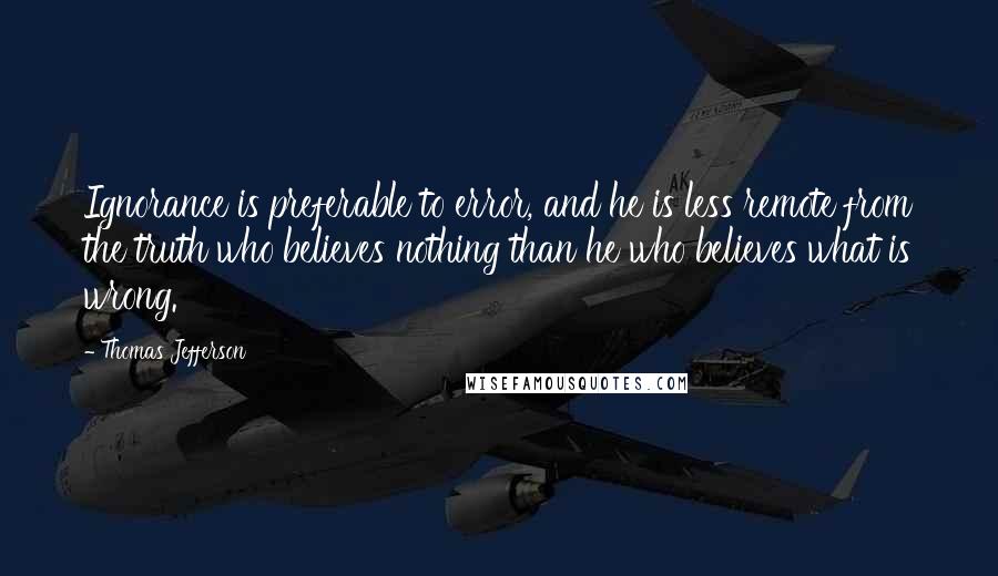 Thomas Jefferson Quotes: Ignorance is preferable to error, and he is less remote from the truth who believes nothing than he who believes what is wrong.