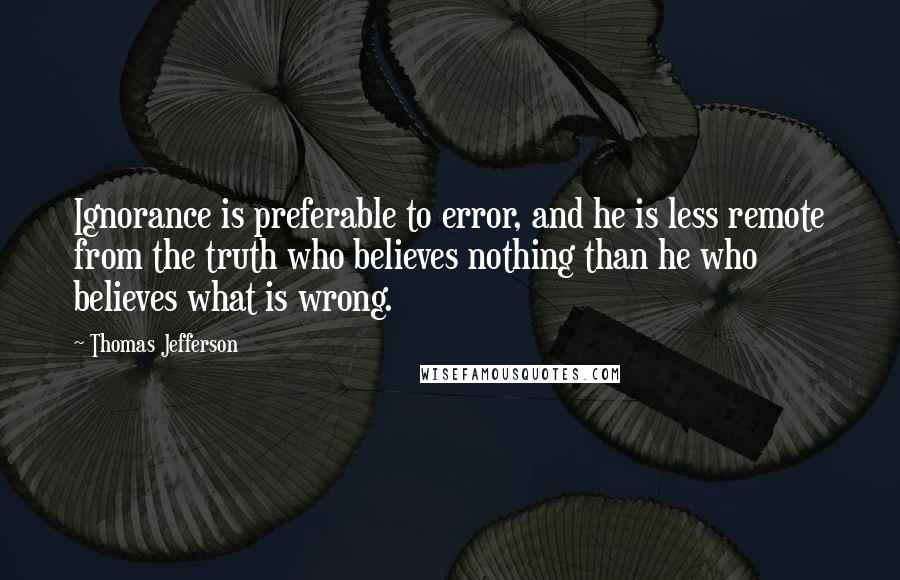 Thomas Jefferson Quotes: Ignorance is preferable to error, and he is less remote from the truth who believes nothing than he who believes what is wrong.