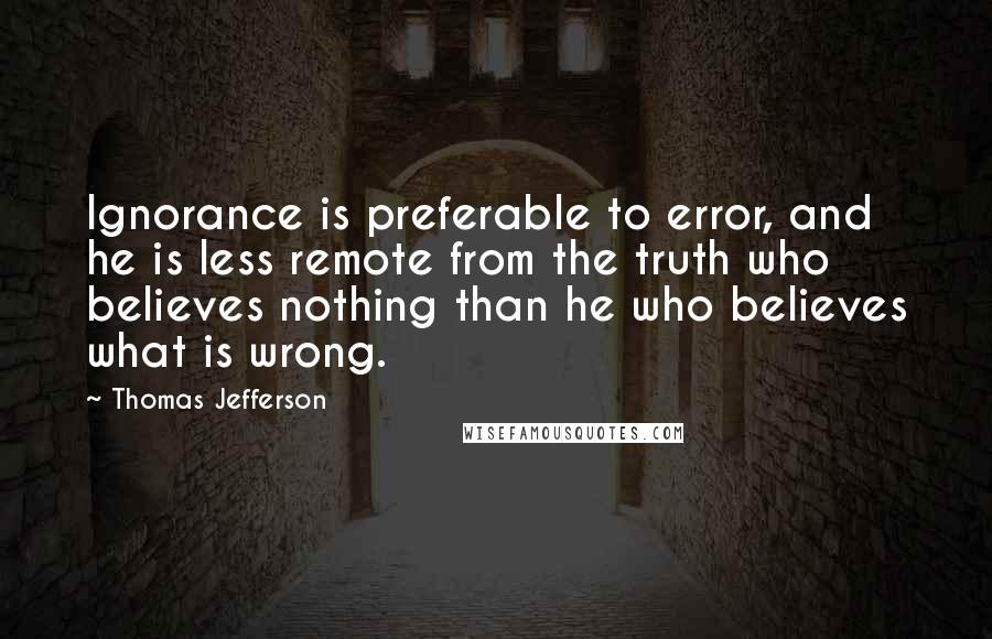 Thomas Jefferson Quotes: Ignorance is preferable to error, and he is less remote from the truth who believes nothing than he who believes what is wrong.