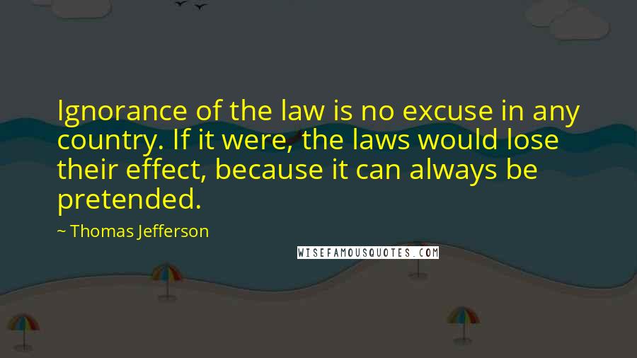 Thomas Jefferson Quotes: Ignorance of the law is no excuse in any country. If it were, the laws would lose their effect, because it can always be pretended.