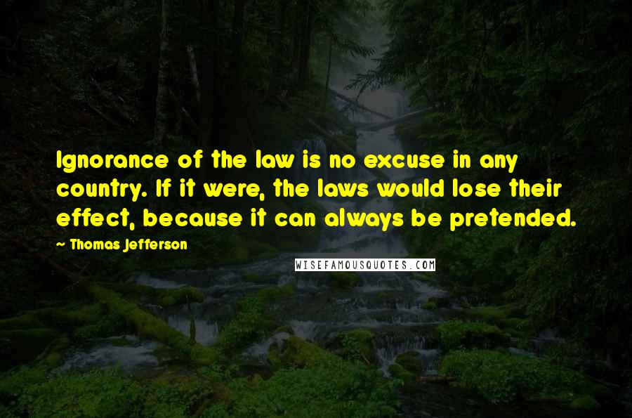 Thomas Jefferson Quotes: Ignorance of the law is no excuse in any country. If it were, the laws would lose their effect, because it can always be pretended.