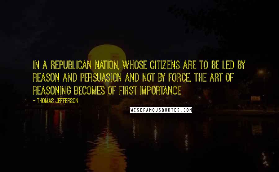 Thomas Jefferson Quotes: In a republican nation, whose citizens are to be led by reason and persuasion and not by force, the art of reasoning becomes of first importance