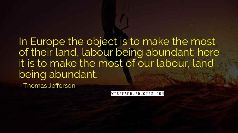 Thomas Jefferson Quotes: In Europe the object is to make the most of their land, labour being abundant: here it is to make the most of our labour, land being abundant.