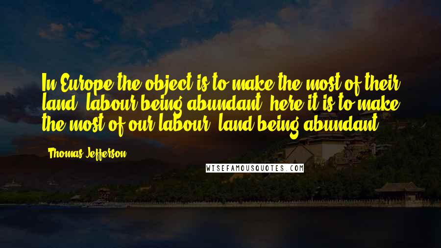 Thomas Jefferson Quotes: In Europe the object is to make the most of their land, labour being abundant: here it is to make the most of our labour, land being abundant.