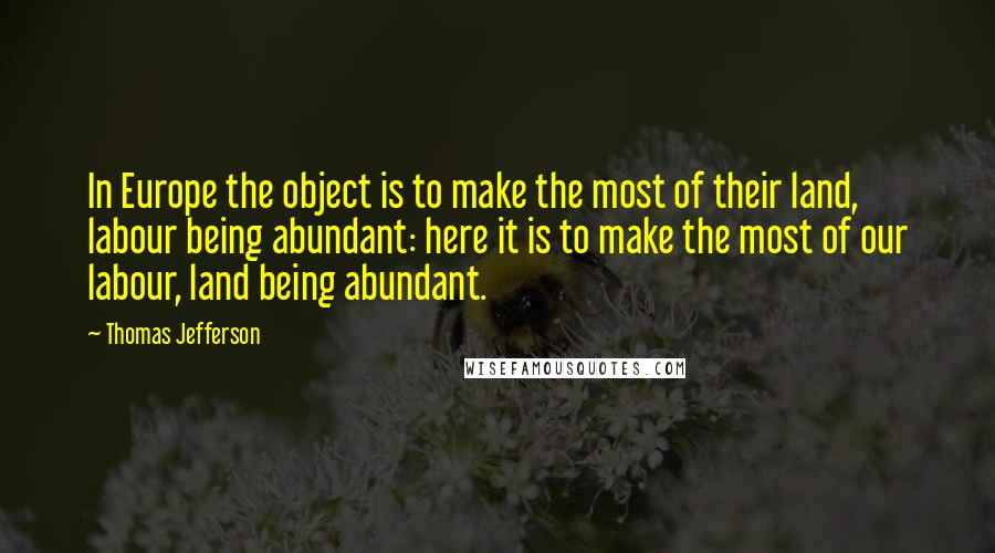 Thomas Jefferson Quotes: In Europe the object is to make the most of their land, labour being abundant: here it is to make the most of our labour, land being abundant.