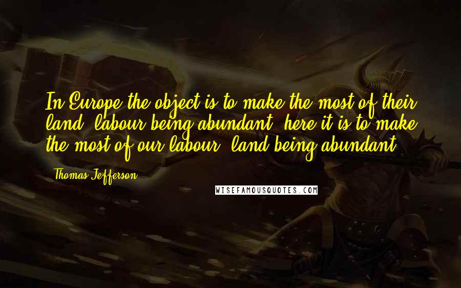 Thomas Jefferson Quotes: In Europe the object is to make the most of their land, labour being abundant: here it is to make the most of our labour, land being abundant.