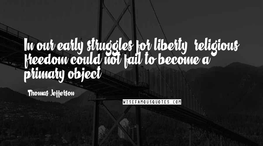 Thomas Jefferson Quotes: In our early struggles for liberty, religious freedom could not fail to become a primary object.