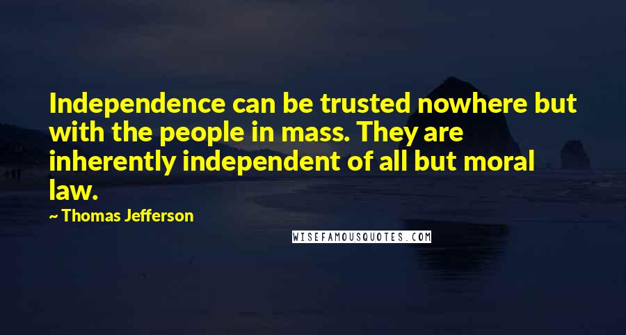 Thomas Jefferson Quotes: Independence can be trusted nowhere but with the people in mass. They are inherently independent of all but moral law.