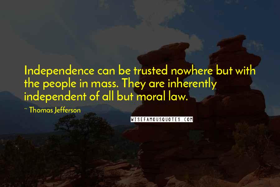 Thomas Jefferson Quotes: Independence can be trusted nowhere but with the people in mass. They are inherently independent of all but moral law.