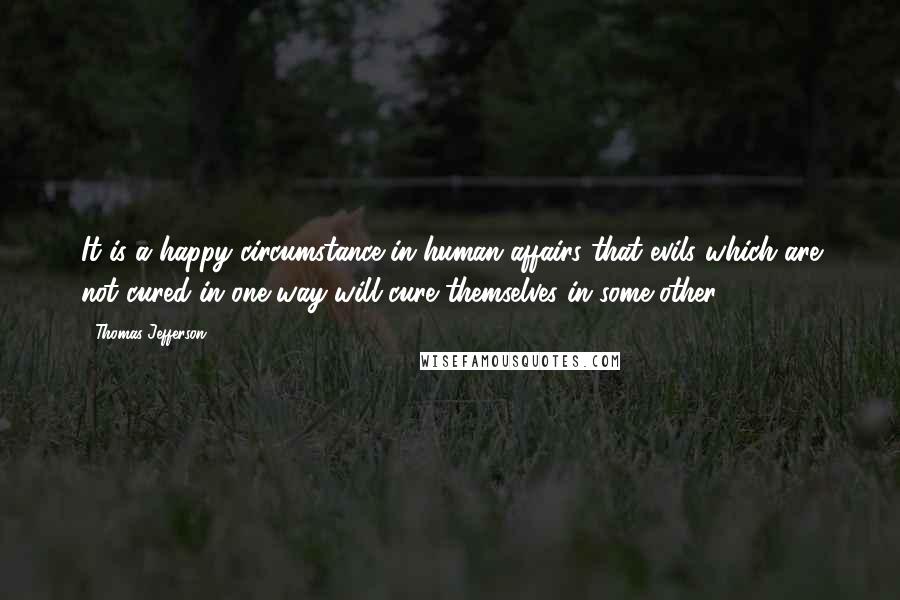 Thomas Jefferson Quotes: It is a happy circumstance in human affairs that evils which are not cured in one way will cure themselves in some other.