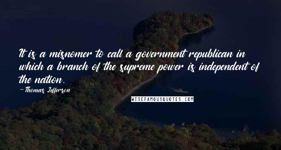 Thomas Jefferson Quotes: It is a misnomer to call a government republican in which a branch of the supreme power is independent of the nation.