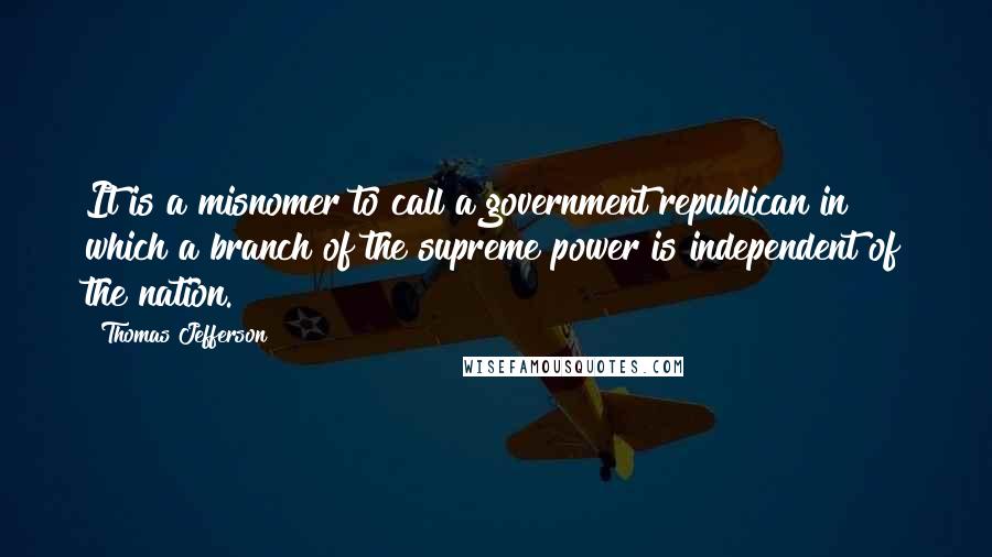 Thomas Jefferson Quotes: It is a misnomer to call a government republican in which a branch of the supreme power is independent of the nation.