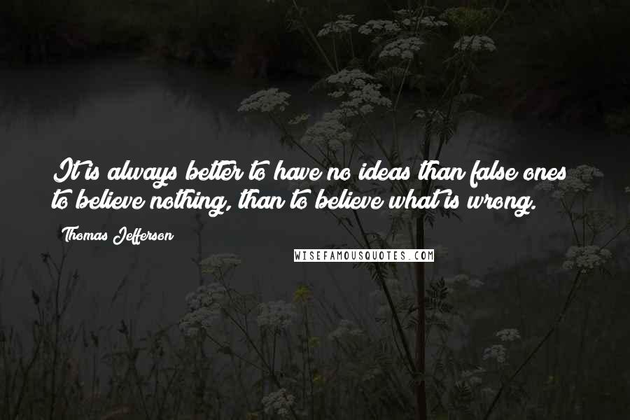 Thomas Jefferson Quotes: It is always better to have no ideas than false ones; to believe nothing, than to believe what is wrong.
