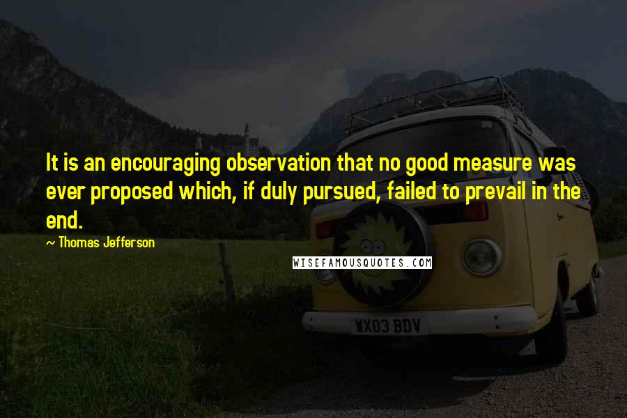 Thomas Jefferson Quotes: It is an encouraging observation that no good measure was ever proposed which, if duly pursued, failed to prevail in the end.