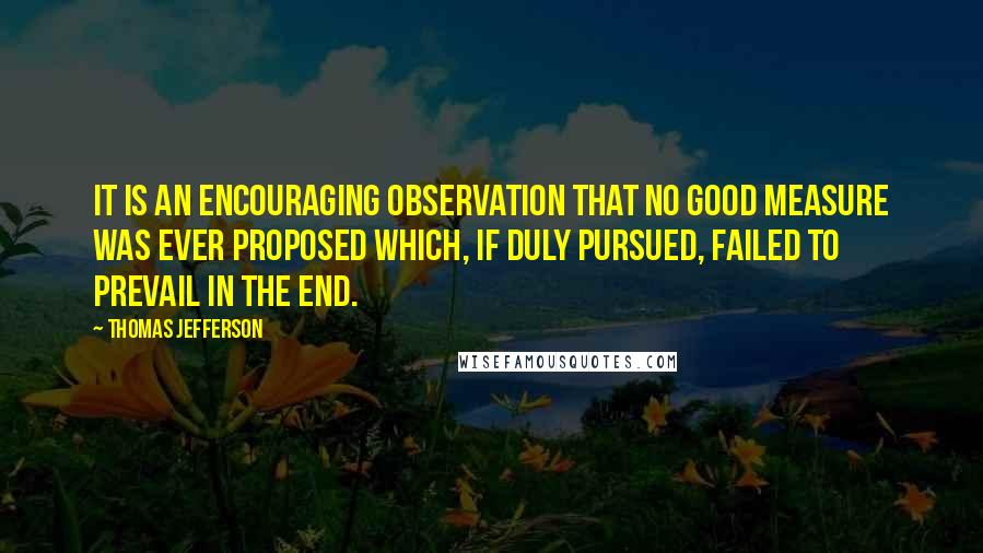 Thomas Jefferson Quotes: It is an encouraging observation that no good measure was ever proposed which, if duly pursued, failed to prevail in the end.