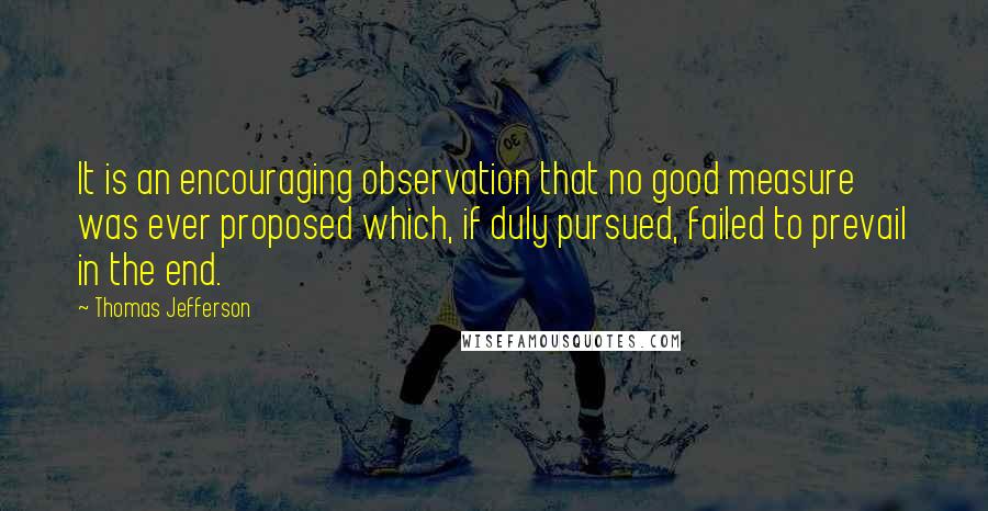 Thomas Jefferson Quotes: It is an encouraging observation that no good measure was ever proposed which, if duly pursued, failed to prevail in the end.