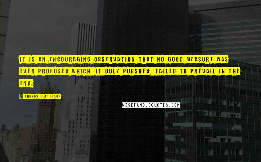 Thomas Jefferson Quotes: It is an encouraging observation that no good measure was ever proposed which, if duly pursued, failed to prevail in the end.