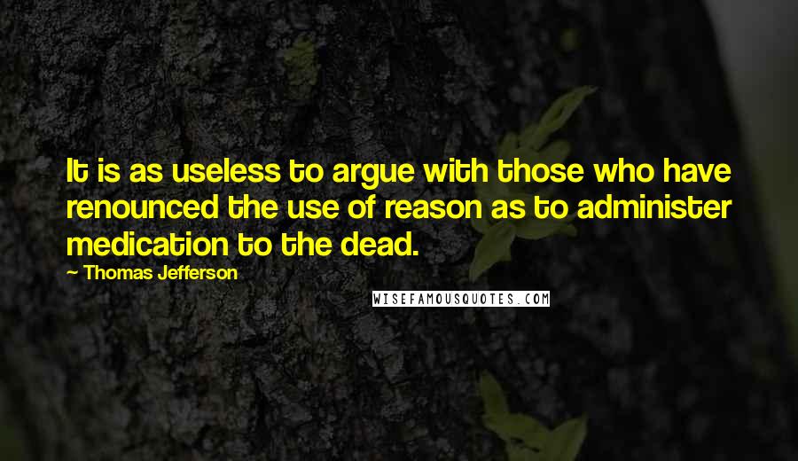 Thomas Jefferson Quotes: It is as useless to argue with those who have renounced the use of reason as to administer medication to the dead.