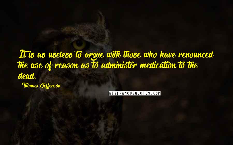 Thomas Jefferson Quotes: It is as useless to argue with those who have renounced the use of reason as to administer medication to the dead.