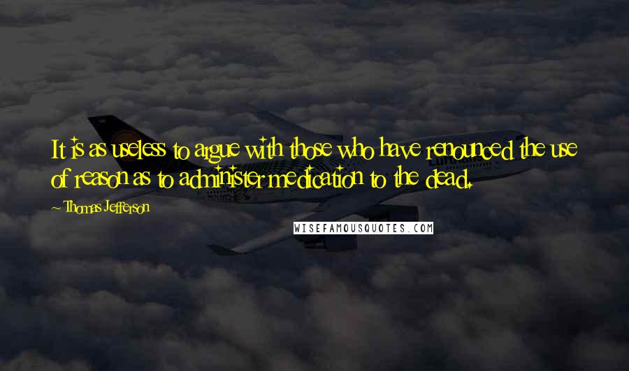 Thomas Jefferson Quotes: It is as useless to argue with those who have renounced the use of reason as to administer medication to the dead.