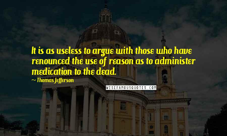 Thomas Jefferson Quotes: It is as useless to argue with those who have renounced the use of reason as to administer medication to the dead.