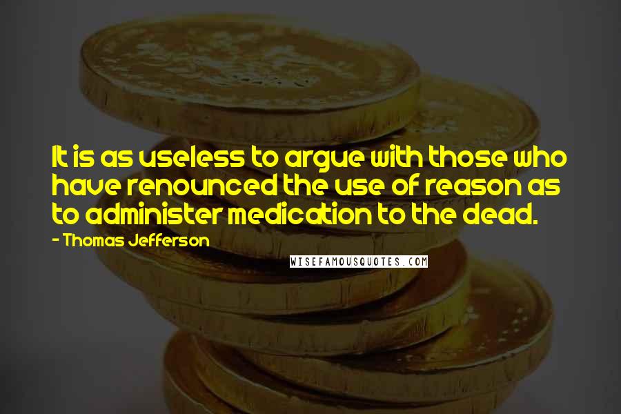 Thomas Jefferson Quotes: It is as useless to argue with those who have renounced the use of reason as to administer medication to the dead.