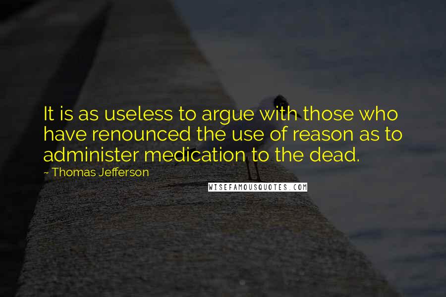 Thomas Jefferson Quotes: It is as useless to argue with those who have renounced the use of reason as to administer medication to the dead.